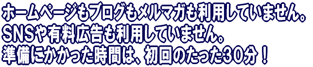 ホームページもブログもメルマガも利用していません。SNSや有料広告も利用していません。 準備にかかった時間は、初回のたった30分!