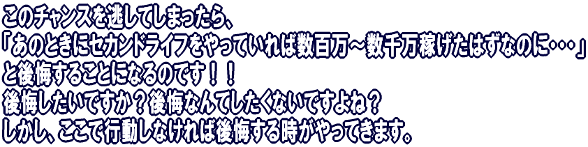 このチャンスを逃してしまったら、 「あのときにセカンドライフをやっていれば数百万〜数千万稼げたはずなのに・・・」 と後悔することになるのです!! 後悔したいですか?後悔なんてしたくないですよね。 しかし、ここで行動しなければ後悔する時がやってきます。